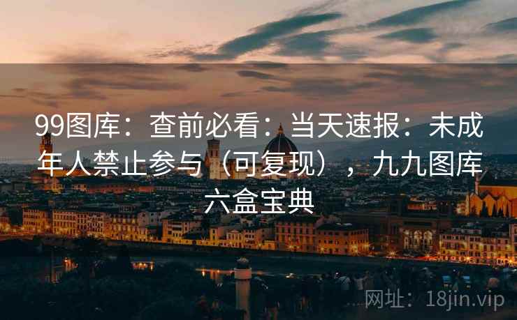 99图库：查前必看：当天速报：未成年人禁止参与（可复现），九九图库六盒宝典