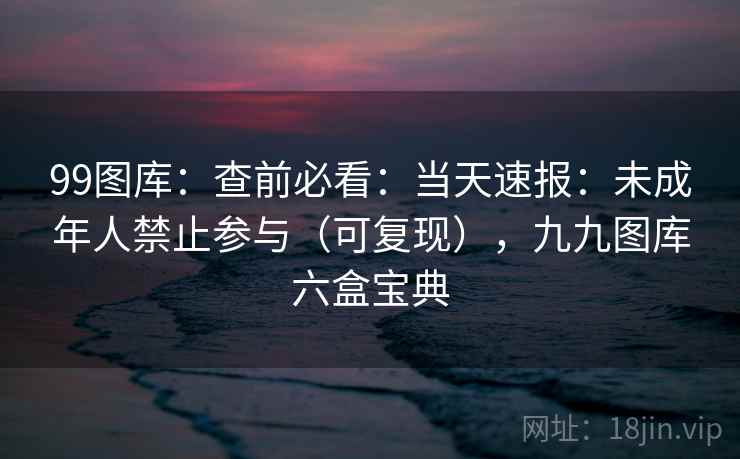 99图库：查前必看：当天速报：未成年人禁止参与（可复现），九九图库六盒宝典