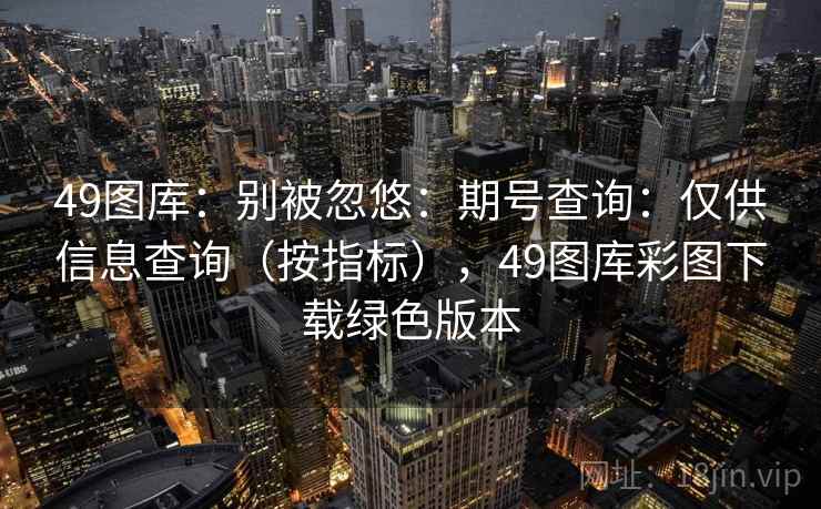 49图库:别被忽悠:期号查询:仅供信息查询(按指标),49图库彩图下载绿色版本 49图库:别被忽悠:期号查询:仅供信息查询(按指标),49图库彩图下载绿色版本