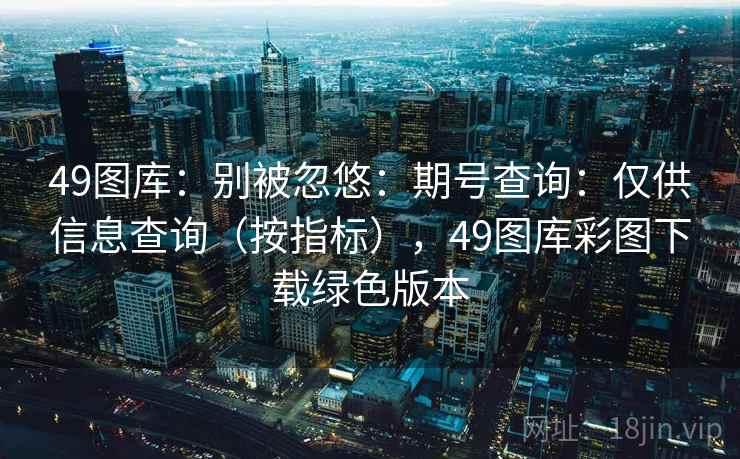 49图库:别被忽悠:期号查询:仅供信息查询(按指标),49图库彩图下载绿色版本 49图库:别被忽悠:期号查询:仅供信息查询(按指标),49图库彩图下载绿色版本